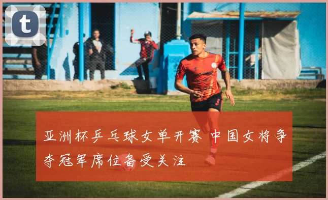 亚洲杯乒乓球女单开赛 中国女将争夺冠军席位备受关注