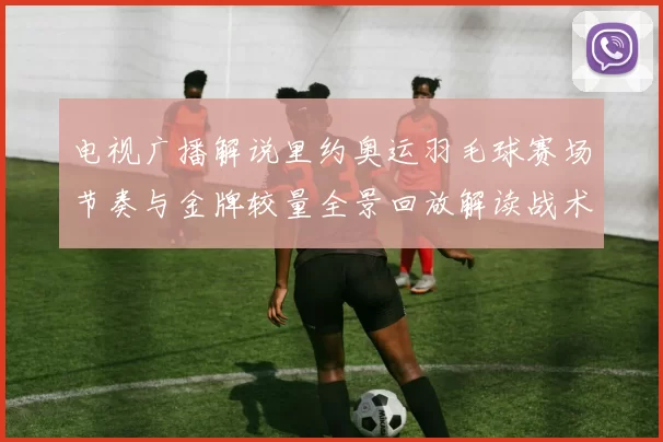 电视广播解说里约奥运羽毛球赛场节奏与金牌较量全景回放解读战术