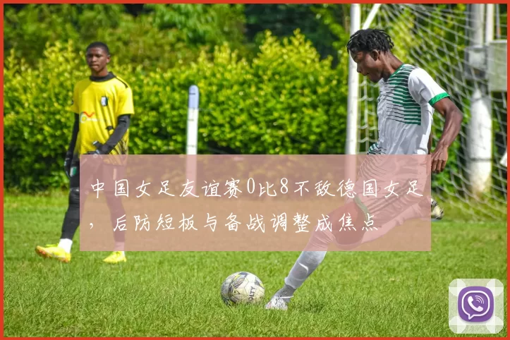 中国女足友谊赛0比8不敌德国女足,后防短板与备战调整成焦点