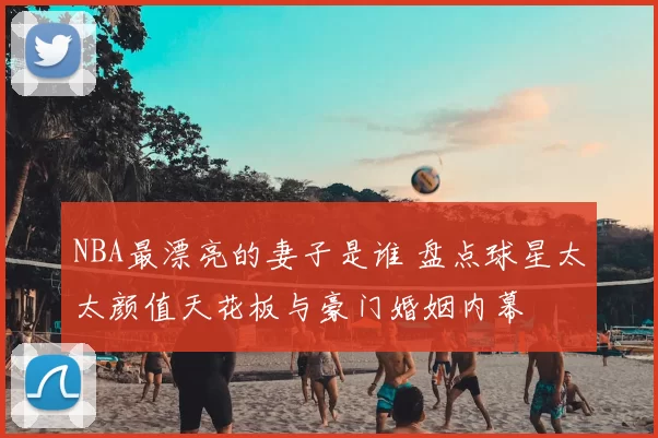 NBA最漂亮的妻子是谁 盘点球星太太颜值天花板与豪门婚姻内幕