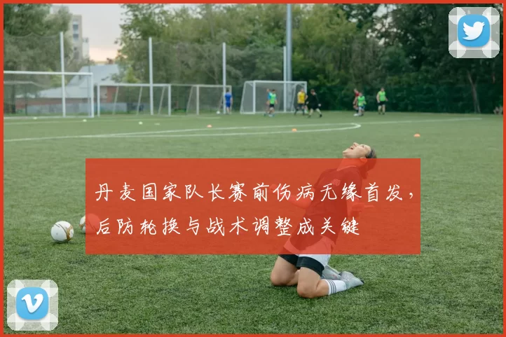 丹麦国家队长赛前伤病无缘首发，后防轮换与战术调整成关键