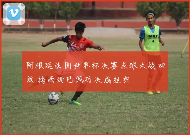 阿根廷法国世界杯决赛点球大战回放 梅西姆巴佩对决成经典
