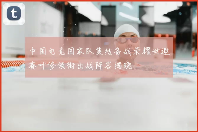 中国电竞国家队集结备战荣耀世邀赛叶修领衔出战阵容揭晓