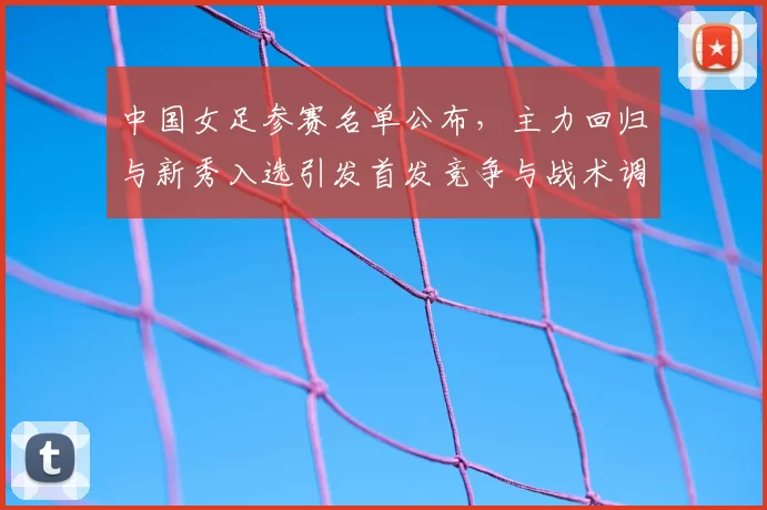中国女足参赛名单公布，主力回归与新秀入选引发首发竞争与战术调整