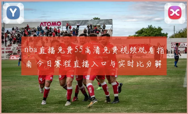 nba直播免费55高清免费视频观看指南 今日赛程直播入口与实时比分解析
