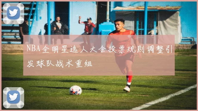 NBA全明星选人大会投票规则调整引发球队战术重组