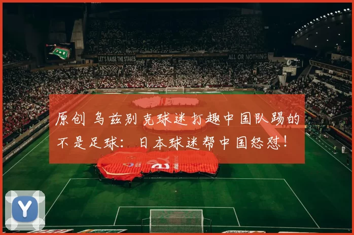 原创 乌兹别克球迷打趣中国队踢的不是足球：日本球迷帮中国怒怼！